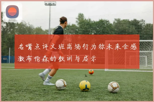名嘴点评文班离场行为称未来会感激布伦森的教训与启示