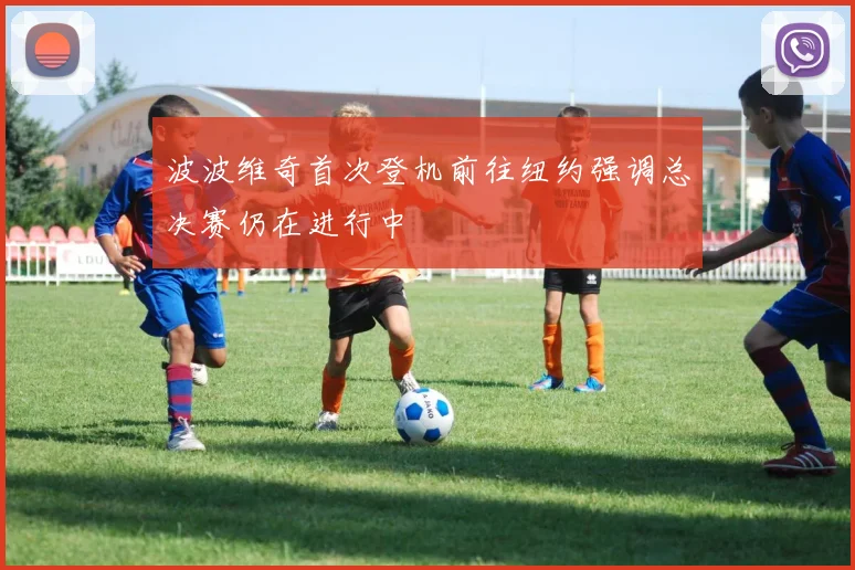 波波维奇首次登机前往纽约强调总决赛仍在进行中