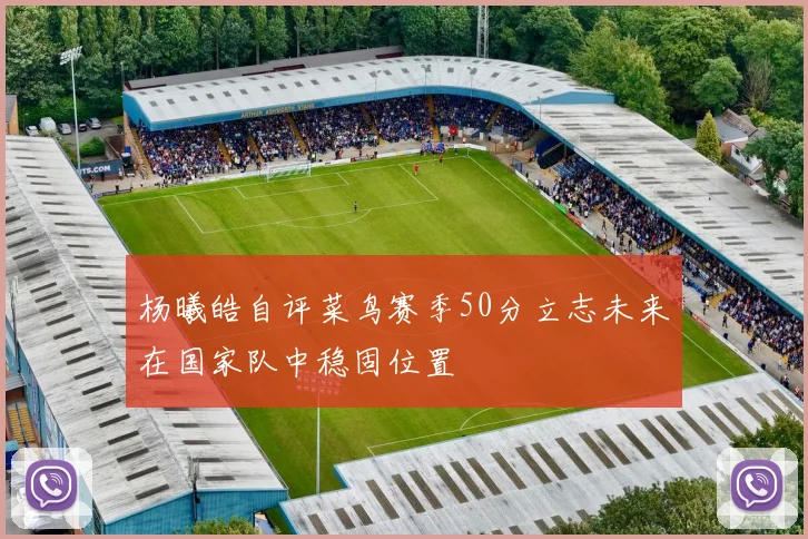 杨曦皓自评菜鸟赛季50分立志未来在国家队中稳固位置