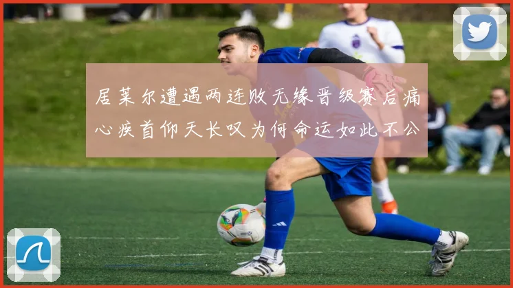 居莱尔遭遇两连败无缘晋级赛后痛心疾首仰天长叹为何命运如此不公