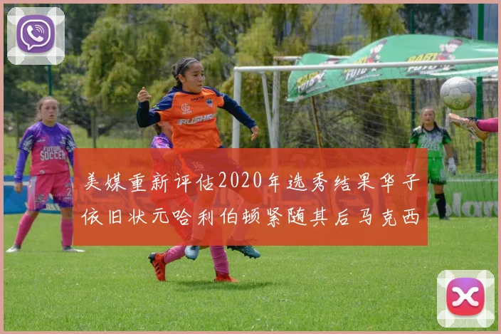 美媒重新评估2020年选秀结果华子依旧状元哈利伯顿紧随其后马克西位列探花