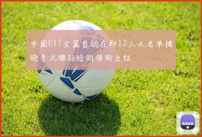 中国U17女篮首战在即12人大名单揭晓李沅珊孙晗昀领衔出征
