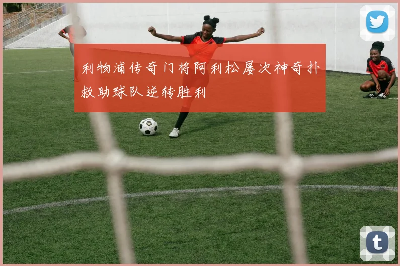 利物浦传奇门将阿利松屡次神奇扑救助球队逆转胜利