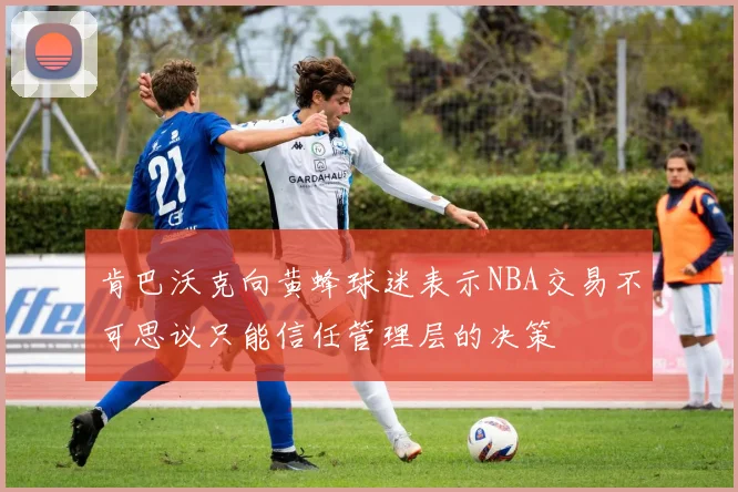 肯巴沃克向黄蜂球迷表示NBA交易不可思议只能信任管理层的决策