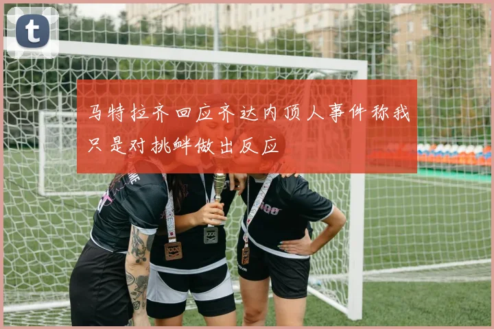 马特拉齐回应齐达内顶人事件称我只是对挑衅做出反应