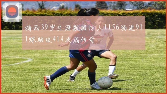 梅西39岁生涯数据惊人1156场进911球助攻414次成传奇