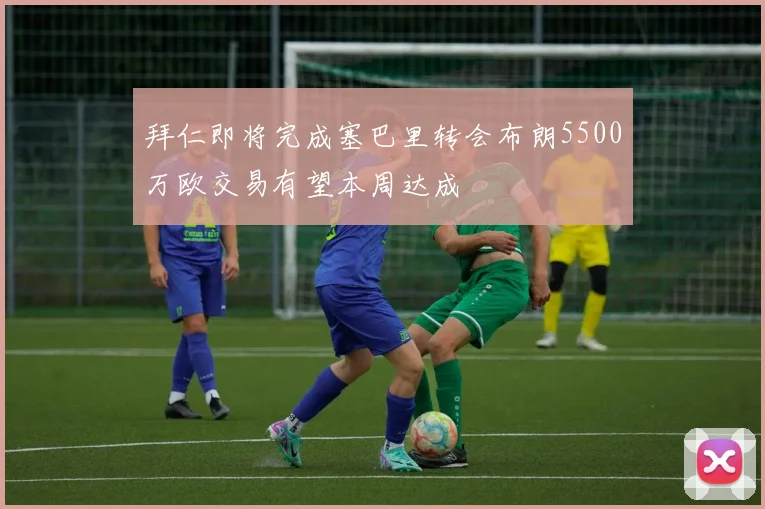 拜仁即将完成塞巴里转会布朗5500万欧交易有望本周达成
