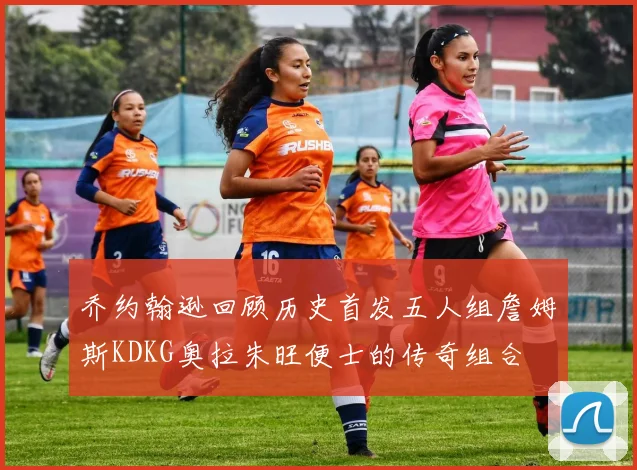 乔约翰逊回顾历史首发五人组詹姆斯KDKG奥拉朱旺便士的传奇组合