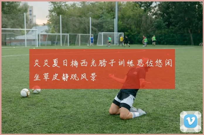 炎炎夏日梅西光膀子训练恩佐悠闲坐草皮静观风景