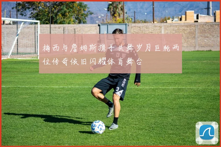 梅西与詹姆斯携手共舞岁月巨轮两位传奇依旧闪耀体育舞台