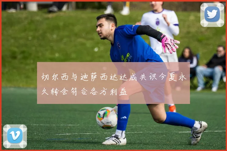 切尔西与迪萨西达达成共识今夏永久转会符合各方利益