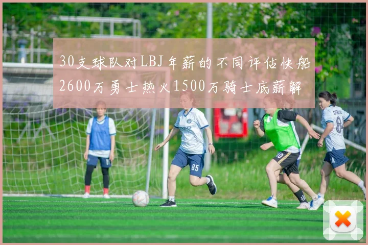 30支球队对LBJ年薪的不同评估快船2600万勇士热火1500万骑士底薪解析