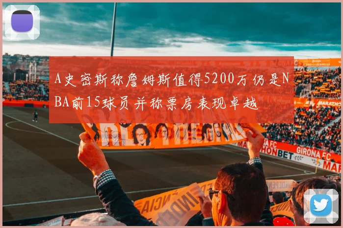 A史密斯称詹姆斯值得5200万仍是NBA前15球员并称票房表现卓越