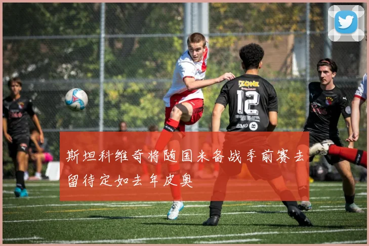 斯坦科维奇将随国米备战季前赛去留待定如去年皮奥